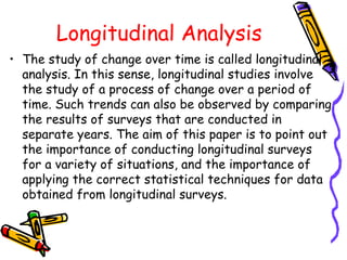 Longitudinal Analysis
• The study of change over time is called longitudinal
analysis. In this sense, longitudinal studies involve
the study of a process of change over a period of
time. Such trends can also be observed by comparing
the results of surveys that are conducted in
separate years. The aim of this paper is to point out
the importance of conducting longitudinal surveys
for a variety of situations, and the importance of
applying the correct statistical techniques for data
obtained from longitudinal surveys.

 