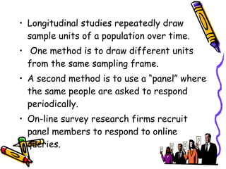 • Longitudinal studies repeatedly draw
sample units of a population over time.
• One method is to draw different units
from the same sampling frame.
• A second method is to use a “panel” where
the same people are asked to respond
periodically.
• On-line survey research firms recruit
panel members to respond to online
queries.

 