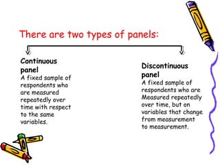 There are two types of panels:
Continuous
panel

A fixed sample of
respondents who
are measured
repeatedly over
time with respect
to the same
variables.

Discontinuous
panel

A fixed sample of
respondents who are
Measured repeatedly
over time, but on
variables that change
from measurement
to measurement.

 