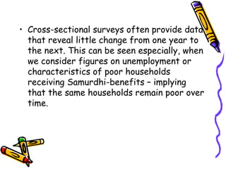 • Cross-sectional surveys often provide data
that reveal little change from one year to
the next. This can be seen especially, when
we consider figures on unemployment or
characteristics of poor households
receiving Samurdhi-benefits – implying
that the same households remain poor over
time.

 