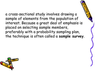 a cross-sectional study involves drawing a
sample of elements from the population of
interest. Because a great deal of emphasis is
placed on selecting sample members,
preferably with a probability sampling plan,
the technique is often called a sample survey.

 
