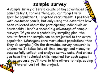 sample survey

A sample survey offers a couple of big advantages over
panel designs. For one thing, you can target very
specific populations. Targeted recruitment is possible
with consumer panels, but only using the data that have
been collected about the participating individuals or
households. Here’s a second big advantage of sample
surveys: If you use a probability sampling plan, the
results from the sample can be projected to the overall
population. (Managers care more about populations than
they do samples.) On the downside, survey research is
expensive. It takes lots of time, energy, and money to
successfully collect and analyze survey data. And unless
you have the technical skills required for each aspect
of the process, you’ll have to hire others to help, adding
to the overall cost of the project.

 