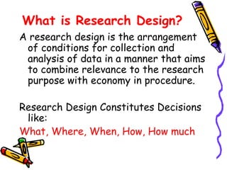 What is Research Design?
A research design is the arrangement
of conditions for collection and
analysis of data in a manner that aims
to combine relevance to the research
purpose with economy in procedure.
Research Design Constitutes Decisions
like:
What, Where, When, How, How much

 