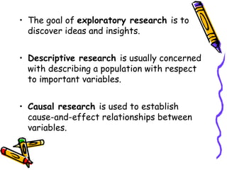 • The goal of exploratory research is to
discover ideas and insights.
• Descriptive research is usually concerned
with describing a population with respect
to important variables.
• Causal research is used to establish
cause-and-effect relationships between
variables.

 