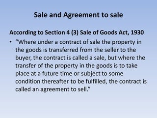Sale and Agreement to sale
According to Section 4 (3) Sale of Goods Act, 1930
• “Where under a contract of sale the property in
the goods is transferred from the seller to the
buyer, the contract is called a sale, but where the
transfer of the property in the goods is to take
place at a future time or subject to some
condition thereafter to be fulfilled, the contract is
called an agreement to sell.”
 