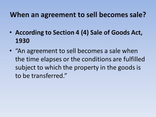 When an agreement to sell becomes sale?
• According to Section 4 (4) Sale of Goods Act,
1930
• “An agreement to sell becomes a sale when
the time elapses or the conditions are fulfilled
subject to which the property in the goods is
to be transferred.”
 
