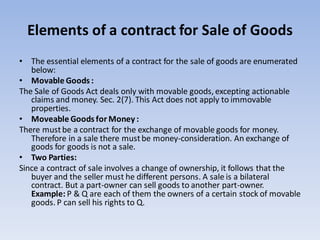 Elements of a contract for Sale of Goods
• The essential elements of a contract for the sale of goods are enumerated
below:
• Movable Goods :
The Sale of Goods Act deals only with movable goods, excepting actionable
claims and money. Sec. 2(7). This Act does not apply to immovable
properties.
• Moveable Goods for Money :
There mustbe a contract for the exchange of movable goods for money.
Therefore in a sale there mustbe money-consideration. An exchange of
goods for goods is not a sale.
• Two Parties:
Since a contract of sale involves a change of ownership, it follows that the
buyer and the seller must he different persons. A sale is a bilateral
contract. But a part-owner can sell goods to another part-owner.
Example: P & Q are each of them the owners of a certain stock of movable
goods. P can sell his rights to Q.
 