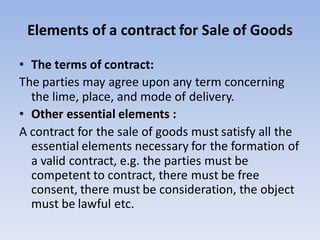 Elements of a contract for Sale of Goods
• The terms of contract:
The parties may agree upon any term concerning
the lime, place, and mode of delivery.
• Other essential elements :
A contract for the sale of goods must satisfy all the
essential elements necessary for the formation of
a valid contract, e.g. the parties must be
competent to contract, there must be free
consent, there must be consideration, the object
must be lawful etc.
 