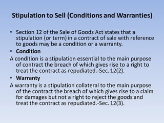 Stipulation to Sell (Conditions and Warranties)
• Section 12 of the Sale of Goods Act states that a
stipulation (or term) in a contract of sale with reference
to goods may be a condition or a warranty.
• Condition
A condition is a stipulation essential to the main purpose
of contract the breach of which gives rise to a right to
treat the contract as repudiated.-Sec.12(2).
• Warranty
A warranty is a stipulation collateral to the main purpose
of the contract the breach of which gives rise to a claim
for damages but not a right to reject the goods and
treat the contract as repudiated.-Sec.12(3).
 