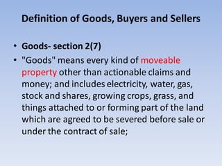 Definition of Goods, Buyers and Sellers
• Goods- section 2(7)
• "Goods" means every kind of moveable
property other than actionable claims and
money; and includes electricity, water, gas,
stock and shares, growing crops, grass, and
things attached to or forming part of the land
which are agreed to be severed before sale or
under the contract of sale;
 
