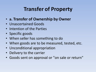 Transfer of Property
• a. Transfer of Ownership by Owner
• Unascertained Goods
• Intention of the Parties
• Specific goods
• When seller has something to do
• When goods are to be measured, tested, etc.
• Unconditional appropriation
• Delivery to the carrier
• Goods sent on approval or "on sale or return"
 