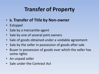 Transfer of Property
• b. Transfer of Title by Non-owner
• Estoppel
• Sale by a mercantile agent
• Sale by one of several joint owners
• Sale of goods obtained under a voidable agreement
• Sale by the seller in possession of goods after sale
• Buyer in possession of goods over which the seller has
some rights
• An unpaid seller
• Sale under the Contract Act
 