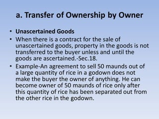 a. Transfer of Ownership by Owner
• Unascertained Goods
• When there is a contract for the sale of
unascertained goods, property in the goods is not
transferred to the buyer unless and until the
goods are ascertained.-Sec.18.
• Example-An agreement to sell 50 maunds out of
a large quantity of rice in a godown does not
make the buyer the owner of anything. He can
become owner of 50 maunds of rice only after
this quantity of rice has been separated out from
the other rice in the godown.
 