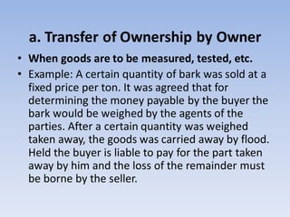 a. Transfer of Ownership by Owner
• When goods are to be measured, tested, etc.
• Example: A certain quantity of bark was sold at a
fixed price per ton. It was agreed that for
determining the money payable by the buyer the
bark would be weighed by the agents of the
parties. After a certain quantity was weighed
taken away, the goods was carried away by flood.
Held the buyer is liable to pay for the part taken
away by him and the loss of the remainder must
be borne by the seller.
 