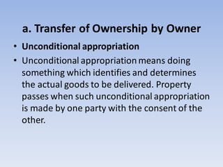 a. Transfer of Ownership by Owner
• Unconditional appropriation
• Unconditional appropriationmeans doing
something which identifies and determines
the actual goods to be delivered. Property
passes when such unconditional appropriation
is made by one party with the consent of the
other.
 