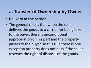 a. Transfer of Ownership by Owner
• Delivery to the carrier
• The general rule is that when the seller
delivers the goods to a carrier for being taken
to the buyer, there is unconditional
appropriationon his part and the property
passes to the buyer. To this rule there is one
exception property does not pass if the seller
reserves the right of disposalof the goods.
 