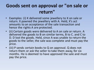 Goods sent on approval or "on sale or
return"
• Examples: (i) K delivered some jewellery to X on sale or
return. X pawned the jewellery with A. Held, X's act
amounts to an acceptance of the sale transaction and
hence the rights A are protected.
• (ii) Certain goods were delivered to A on sale or return. A
delivered the goods to B on similar terms, B to C. and C to
D. D lost the goods. Held, since A was unable to return the
goods to the seller, the sale was complete and must pay the
price.
• (iii) P sends certain books to Q on approval. Q does not
return them or ask the seller to take them away, for six
months. He is deemed to have approved the sale and must
pay the price.
 