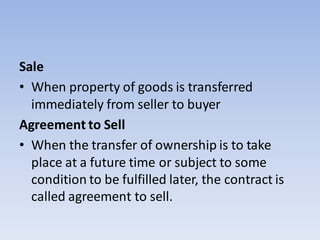 Sale
• When property of goods is transferred
immediately from seller to buyer
Agreement to Sell
• When the transfer of ownership is to take
place at a future time or subject to some
condition to be fulfilled later, the contract is
called agreement to sell.
 