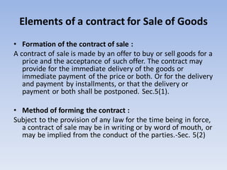 Elements of a contract for Sale of Goods
• Formation of the contract of sale :
A contract of sale is made by an offer to buy or sell goods for a
price and the acceptance of such offer. The contract may
provide for the immediate delivery of the goods or
immediate payment of the price or both. Or for the delivery
and payment by installments, or that the delivery or
payment or both shall be postponed. Sec.5(1).
• Method of forming the contract :
Subject to the provision of any law for the time being in force,
a contract of sale may be in writing or by word of mouth, or
may be implied from the conduct of the parties.-Sec. 5(2)
 