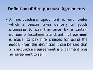 Definition of Hire-purchase Agreements
• A hire-purchase agreement is one under
which a person takes delivery of goods
promising to pay the price by a certain
number of installments and, until full payment
is made, to pay hire charges for using the
goods. From this definition it can be said that
a hire-purchase agreement is a bailment plus
an agreement to sell.
 