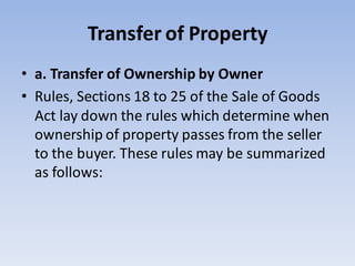 Transfer of Property
• a. Transfer of Ownership by Owner
• Rules, Sections 18 to 25 of the Sale of Goods
Act lay down the rules which determine when
ownership of property passes from the seller
to the buyer. These rules may be summarized
as follows:
 