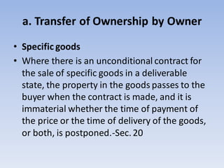 a. Transfer of Ownership by Owner
• Specific goods
• Where there is an unconditional contract for
the sale of specific goods in a deliverable
state, the property in the goods passes to the
buyer when the contract is made, and it is
immaterial whether the time of payment of
the price or the time of delivery of the goods,
or both, is postponed.-Sec.20
 