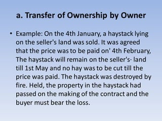 a. Transfer of Ownership by Owner
• Example: On the 4th January, a haystack lying
on the seller's land was sold. It was agreed
that the price was to be paid on' 4th February,
The haystack will remain on the seller's· land
till 1st May and no hay was to be cut till the
price was paid. The haystack was destroyed by
fire. Held, the property in the haystack had
passed on the making of the contract and the
buyer must bear the loss.
 