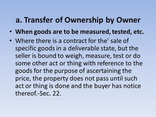 a. Transfer of Ownership by Owner
• When goods are to be measured, tested, etc.
• Where there is a contract for the' sale of
specific goods in a deliverable state, but the
seller is bound to weigh, measure, test or do
some other act or thing with reference to the
goods for the purpose of ascertaining the
price, the property does not pass until such
act or thing is done and the buyer has notice
thereof.-Sec. 22.
 