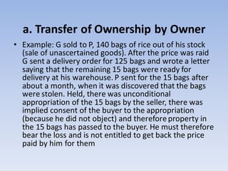 a. Transfer of Ownership by Owner
• Example: G sold to P, 140 bags of rice out of his stock
(sale of unascertained goods). After the price was raid
G sent a delivery order for 125 bags and wrote a letter
saying that the remaining 15 bags were ready for
delivery at his warehouse. P sent for the 15 bags after
about a month, when it was discovered that the bags
were stolen. Held, there was unconditional
appropriation of the 15 bags by the seller, there was
implied consent of the buyer to the appropriation
(because he did not object) and thereforeproperty in
the 15 bags has passed to the buyer. He must therefore
bear the loss and is not entitled to get back the price
paid by him for them
 