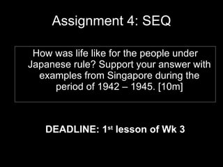 Assignment 4: SEQ ,[object Object],How was life like for the people under Japanese rule? Support your answer with examples from Singapore during the period of 1942 – 1945. [10m] 