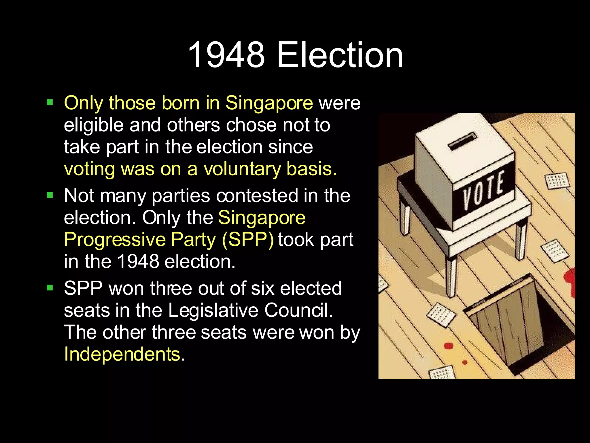 1948 Election Only those born in Singapore  were eligible and others chose not to take part in the election since  voting was on a voluntary basis. Not many parties contested in the election. Only the  Singapore Progressive Party (SPP)  took part in the 1948 election.  SPP won three out of six elected seats in the Legislative Council. The other three seats were won by  Independents . 