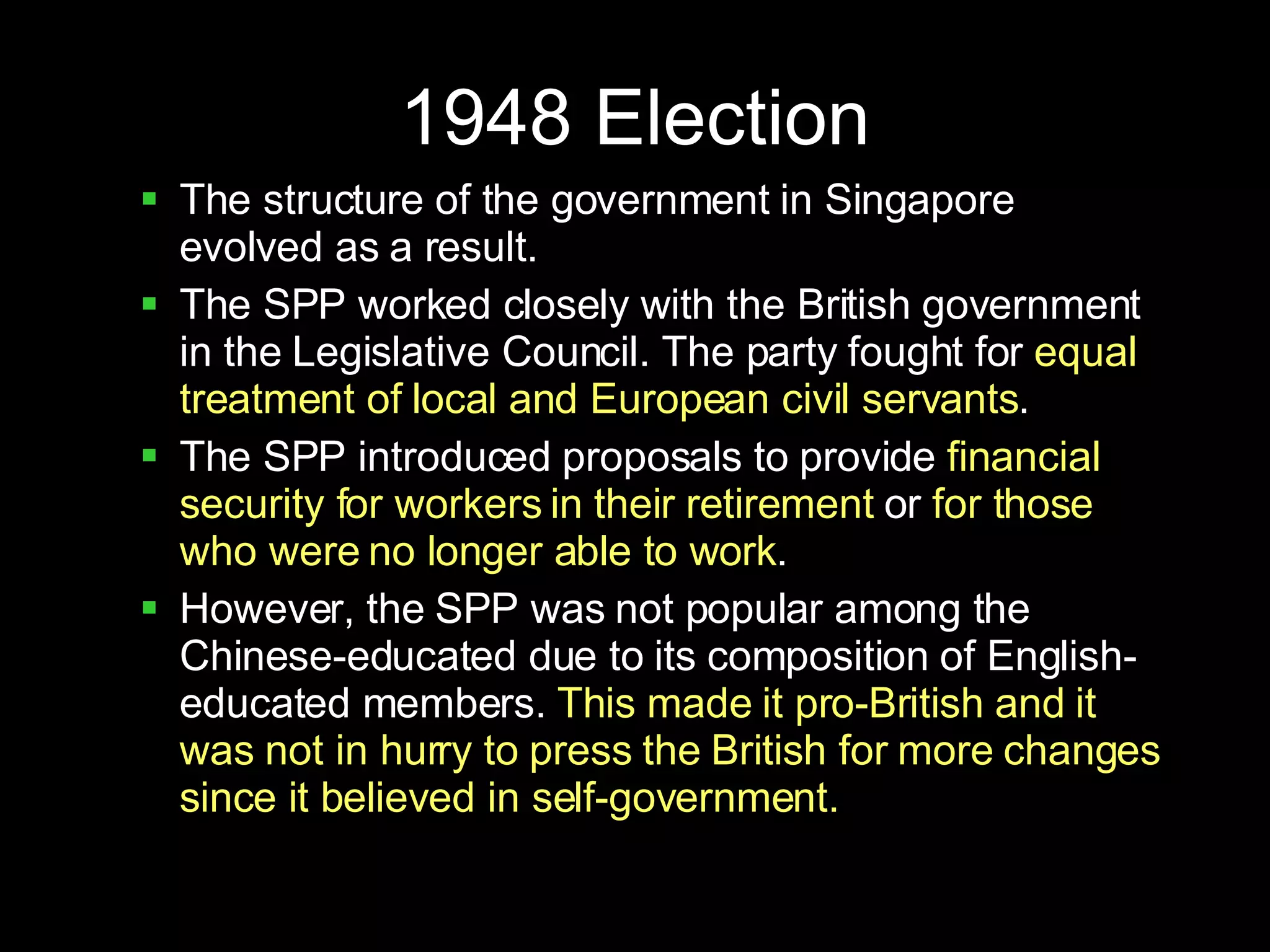 1948 Election The structure of the government in Singapore evolved as a result. The SPP worked closely with the British government in the Legislative Council. The party fought for  equal treatment of local and European civil servants . The SPP introduced proposals to provide  financial security for workers in their retirement  or  for those who were no longer able to work . However, the SPP was not popular among the Chinese-educated due to its composition of English-educated members.  This made it pro-British and it was not in hurry to press the British for more changes since it believed in self-government. 