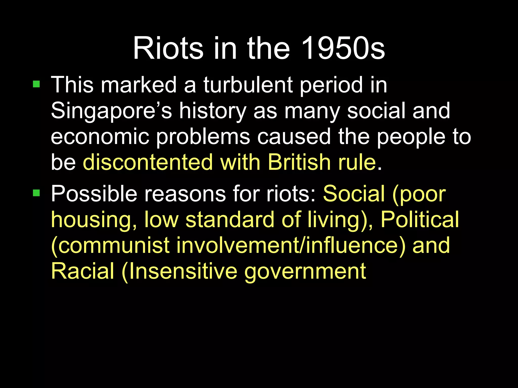 Riots in the 1950s This marked a turbulent period in Singapore’s history as many social and economic problems caused the people to be  discontented with British rule . Possible reasons for riots:  Social (poor housing, low standard of living), Political (communist involvement/influence) and Racial (Insensitive government  decisions) 