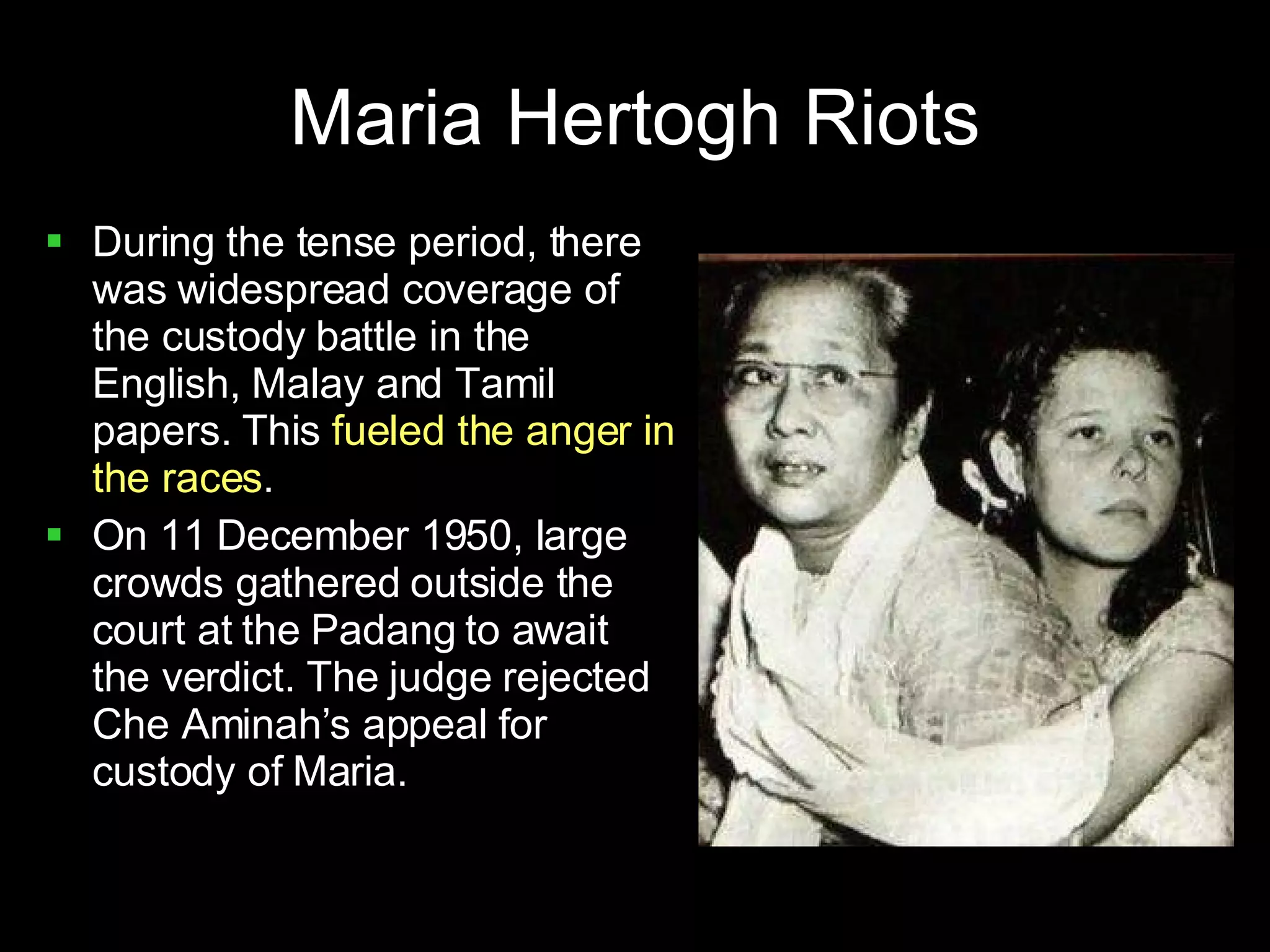 Maria Hertogh Riots During the tense period, there was widespread coverage of the custody battle in the English, Malay and Tamil papers. This  fueled the anger in the races . On 11 December 1950, large crowds gathered outside the court at the Padang to await the verdict. The judge rejected Che Aminah’s appeal for custody of Maria. 