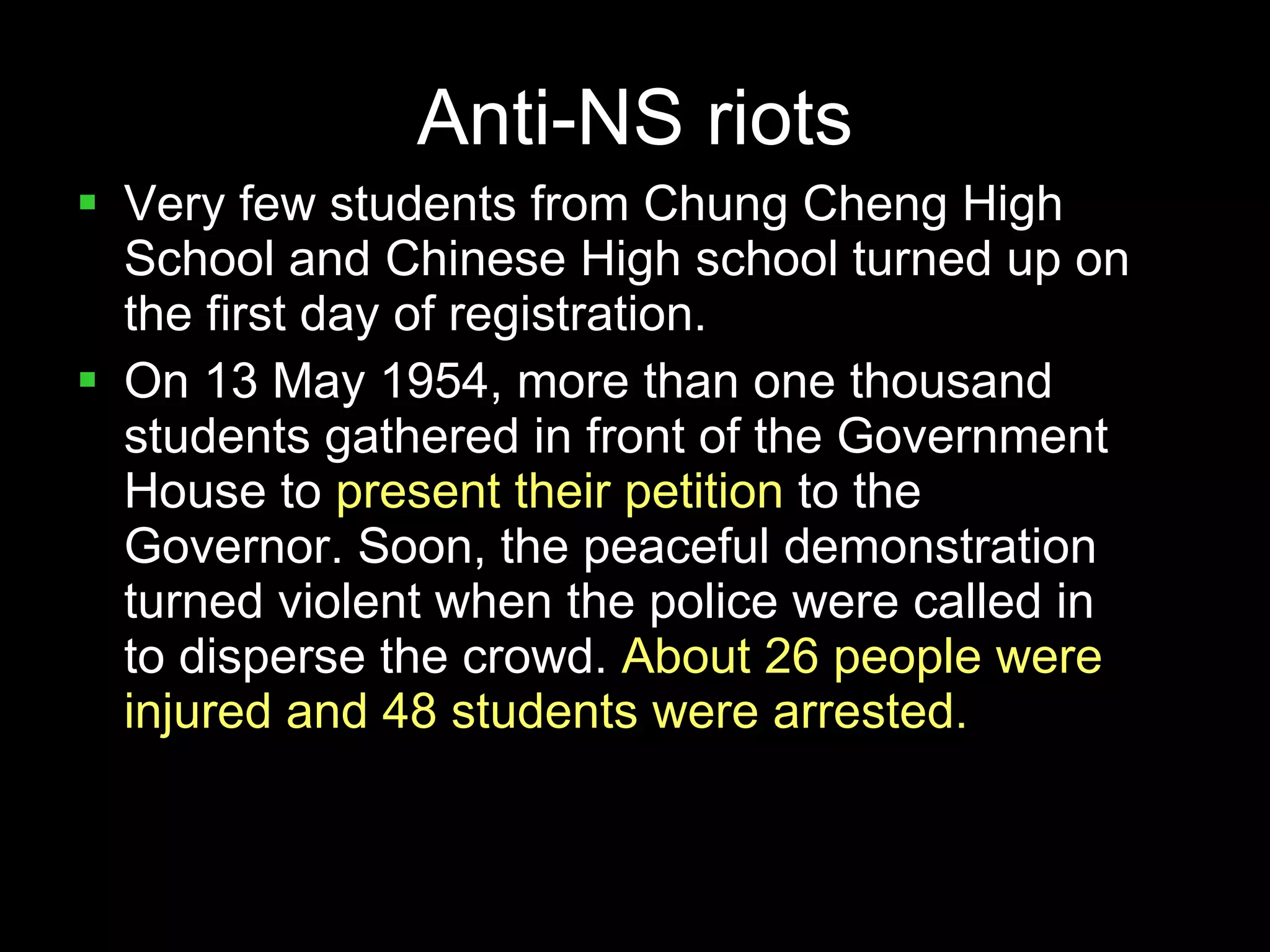 Anti-NS riots Very few students from Chung Cheng High School and Chinese High school turned up on the first day of registration. On 13 May 1954, more than one thousand students gathered in front of the Government House to  present their petition  to the Governor. Soon, the peaceful demonstration turned violent when the police were called in to disperse the crowd.  About 26 people were injured and 48 students were arrested. 