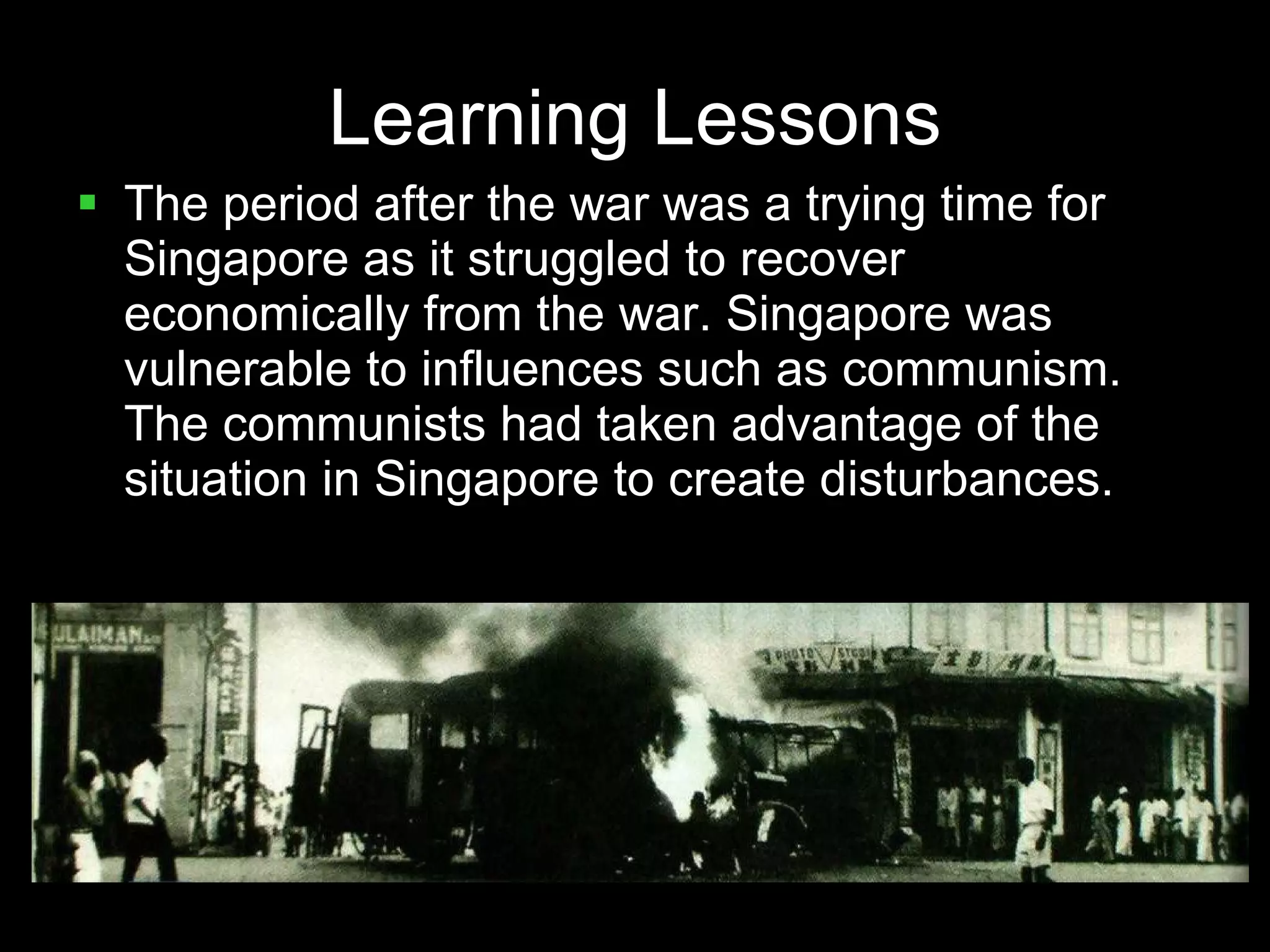 Learning Lessons The period after the war was a trying time for Singapore as it struggled to recover economically from the war. Singapore was vulnerable to influences such as communism. The communists had taken advantage of the situation in Singapore to create disturbances. 