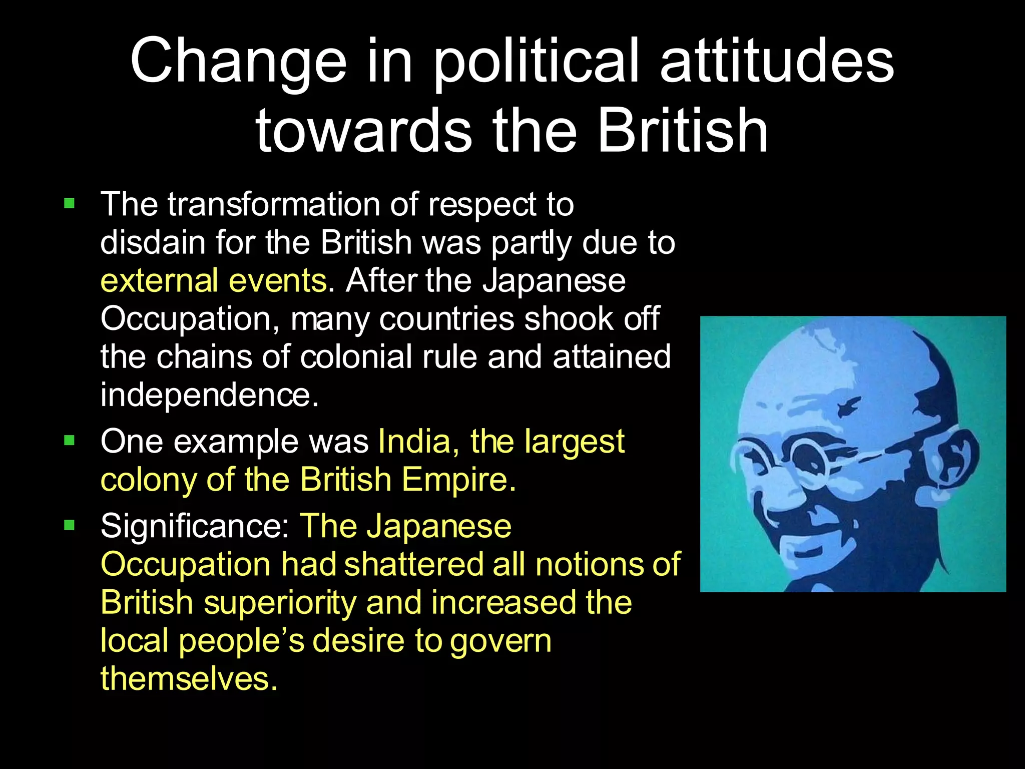 Change in political attitudes towards the British The transformation of respect to disdain for the British was partly due to  external events . After the Japanese Occupation, many countries shook off the chains of colonial rule and attained independence. One example was  India, the largest colony of the British Empire. Significance:  The Japanese Occupation had shattered all notions of British superiority and increased the local people’s desire to govern themselves. 