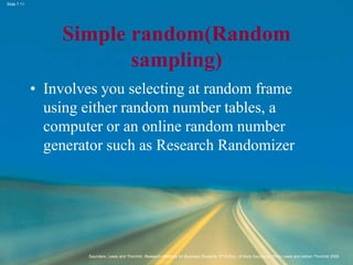 Slide 7.11
Saunders, Lewis and Thornhill, Research Methods for Business Students, 5th Edition, © Mark Saunders, Philip Lewis and Adrian Thornhill 2009
Simple random(Random
sampling)
• Involves you selecting at random frame
using either random number tables, a
computer or an online random number
generator such as Research Randomizer
 