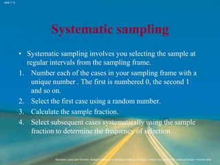 Slide 7.12
Saunders, Lewis and Thornhill, Research Methods for Business Students, 5th Edition, © Mark Saunders, Philip Lewis and Adrian Thornhill 2009
Systematic sampling
• Systematic sampling involves you selecting the sample at
regular intervals from the sampling frame.
1. Number each of the cases in your sampling frame with a
unique number . The first is numbered 0, the second 1
and so on.
2. Select the first case using a random number.
3. Calculate the sample fraction.
4. Select subsequent cases systematically using the sample
fraction to determine the frequency of selection
 