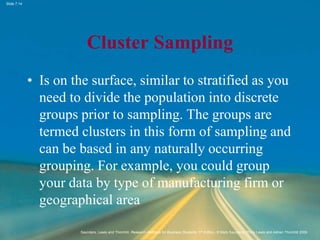 Slide 7.14
Saunders, Lewis and Thornhill, Research Methods for Business Students, 5th Edition, © Mark Saunders, Philip Lewis and Adrian Thornhill 2009
Cluster Sampling
• Is on the surface, similar to stratified as you
need to divide the population into discrete
groups prior to sampling. The groups are
termed clusters in this form of sampling and
can be based in any naturally occurring
grouping. For example, you could group
your data by type of manufacturing firm or
geographical area
 