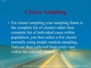 Slide 7.15
Saunders, Lewis and Thornhill, Research Methods for Business Students, 5th Edition, © Mark Saunders, Philip Lewis and Adrian Thornhill 2009
Cluster Sampling
• For cluster sampling your sampling frame is
the complete list of clusters rather than
complete list of individual cases within
population, you then select a few cluster
normally using simple random sampling,.
Data are then collected from every case
within the selected clusters
 