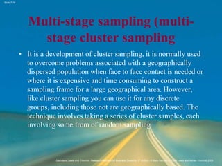 Slide 7.16
Saunders, Lewis and Thornhill, Research Methods for Business Students, 5th Edition, © Mark Saunders, Philip Lewis and Adrian Thornhill 2009
Multi-stage sampling (multi-
stage cluster sampling
• It is a development of cluster sampling, it is normally used
to overcome problems associated with a geographically
dispersed population when face to face contact is needed or
where it is expensive and time consuming to construct a
sampling frame for a large geographical area. However,
like cluster sampling you can use it for any discrete
groups, including those not are geographically based. The
technique involves taking a series of cluster samples, each
involving some from of random sampling
 