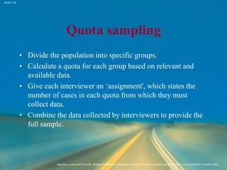 Slide 7.18
Saunders, Lewis and Thornhill, Research Methods for Business Students, 5th Edition, © Mark Saunders, Philip Lewis and Adrian Thornhill 2009
Quota sampling
• Divide the population into specific groups.
• Calculate a quota for each group based on relevant and
available data.
• Give each interviewer an ‘assignment', which states the
number of cases in each quota from which they must
collect data.
• Combine the data collected by interviewers to provide the
full sample.
 
