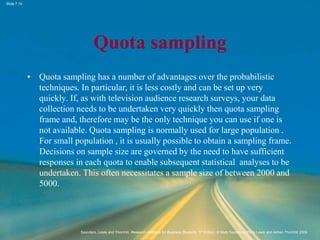 Slide 7.19
Saunders, Lewis and Thornhill, Research Methods for Business Students, 5th Edition, © Mark Saunders, Philip Lewis and Adrian Thornhill 2009
Quota sampling
• Quota sampling has a number of advantages over the probabilistic
techniques. In particular, it is less costly and can be set up very
quickly. If, as with television audience research surveys, your data
collection needs to be undertaken very quickly then quota sampling
frame and, therefore may be the only technique you can use if one is
not available. Quota sampling is normally used for large population .
For small population , it is usually possible to obtain a sampling frame.
Decisions on sample size are governed by the need to have sufficient
responses in each quota to enable subsequent statistical analyses to be
undertaken. This often necessitates a sample size of between 2000 and
5000.
 