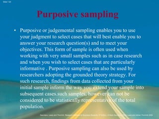 Slide 7.20
Saunders, Lewis and Thornhill, Research Methods for Business Students, 5th Edition, © Mark Saunders, Philip Lewis and Adrian Thornhill 2009
Purposive sampling
• Purposive or judgemental sampling enables you to use
your judgment to select cases that will best enable you to
answer your research question(s) and to meet your
objectives. This form of sample is often used when
working with very small samples such as in case research
and when you wish to select cases that are particularly
informative . Purposive sampling can also be used by
researchers adopting the grounded theory strategy. For
such research, findings from data collected from your
initial sample inform the way you extend your sample into
subsequent cases.such samples, however can not be
considered to be statistically representative of the total
population.
 
