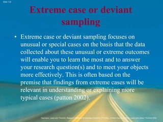 Slide 7.22
Saunders, Lewis and Thornhill, Research Methods for Business Students, 5th Edition, © Mark Saunders, Philip Lewis and Adrian Thornhill 2009
Extreme case or deviant
sampling
• Extreme case or deviant sampling focuses on
unusual or special cases on the basis that the data
collected about these unusual or extreme outcomes
will enable you to learn the most and to answer
your research question(s) and to meet your objects
more effectively. This is often based on the
premise that findings from extreme cases will be
relevant in understanding or explaining more
typical cases (patton 2002).
 