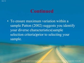 Slide 7.24
Saunders, Lewis and Thornhill, Research Methods for Business Students, 5th Edition, © Mark Saunders, Philip Lewis and Adrian Thornhill 2009
Continued
• To ensure maximum variation within a
sample Patton (2002) suggests you identify
your diverse characteristics(sample
selection criteria)prior to selecting your
sample.
 