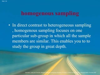 Slide 7.25
Saunders, Lewis and Thornhill, Research Methods for Business Students, 5th Edition, © Mark Saunders, Philip Lewis and Adrian Thornhill 2009
homogenous sampling
• In direct contrast to heterogeneous sampling
, homogenous sampling focuses on one
particular sub-group in which all the sample
members are similar. This enables you to to
study the group in great depth.
 
