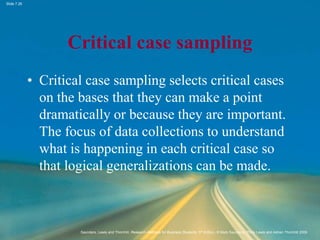 Slide 7.26
Saunders, Lewis and Thornhill, Research Methods for Business Students, 5th Edition, © Mark Saunders, Philip Lewis and Adrian Thornhill 2009
Critical case sampling
• Critical case sampling selects critical cases
on the bases that they can make a point
dramatically or because they are important.
The focus of data collections to understand
what is happening in each critical case so
that logical generalizations can be made.
 
