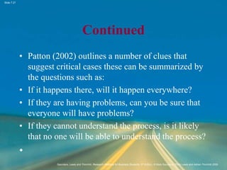 Slide 7.27
Saunders, Lewis and Thornhill, Research Methods for Business Students, 5th Edition, © Mark Saunders, Philip Lewis and Adrian Thornhill 2009
Continued
• Patton (2002) outlines a number of clues that
suggest critical cases these can be summarized by
the questions such as:
• If it happens there, will it happen everywhere?
• If they are having problems, can you be sure that
everyone will have problems?
• If they cannot understand the process, is it likely
that no one will be able to understand the process?
•
 